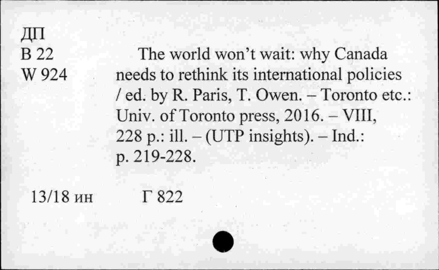 ﻿B 22	The world won’t wait: why Canada
W 924 needs to rethink its international policies / ed. by R. Paris, T. Owen. - Toronto etc.: Univ, of Toronto press, 2016. - VIII, 228 p.: ill. - (UTP insights). - Ind.: p. 219-228.
13/18 uh T 822